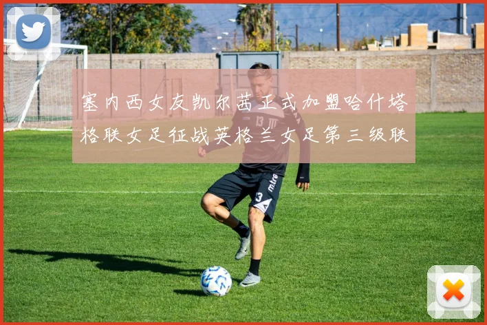 塞内西女友凯尔茜正式加盟哈什塔格联女足征战英格兰女足第三级联赛