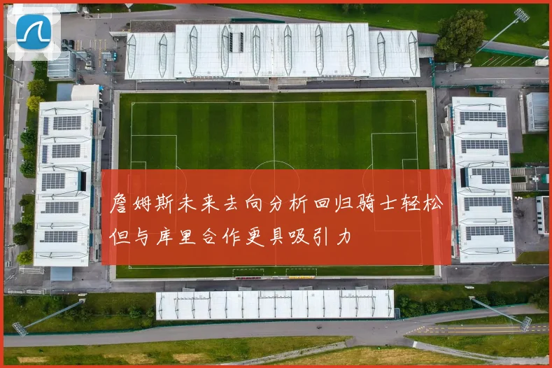 詹姆斯未来去向分析回归骑士轻松但与库里合作更具吸引力