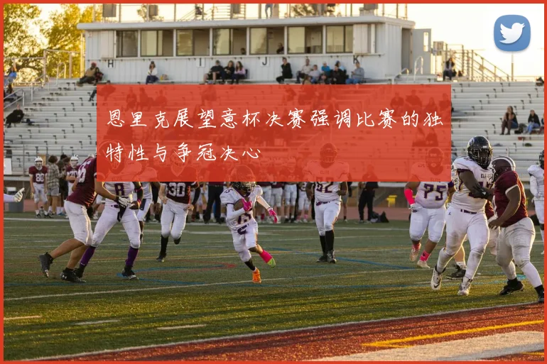 恩里克展望意杯决赛强调比赛的独特性与争冠决心