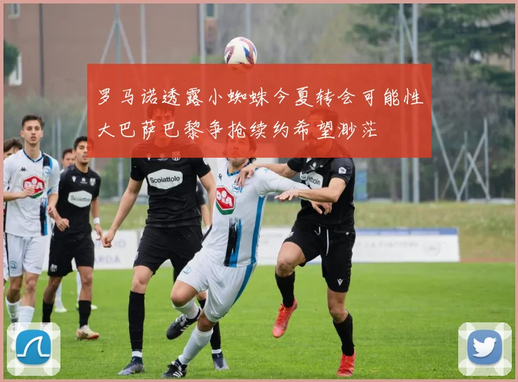 罗马诺透露小蜘蛛今夏转会可能性大巴萨巴黎争抢续约希望渺茫