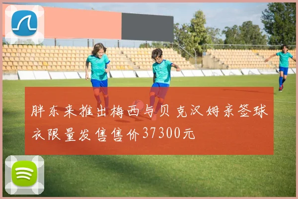 胖东来推出梅西与贝克汉姆亲签球衣限量发售售价37300元
