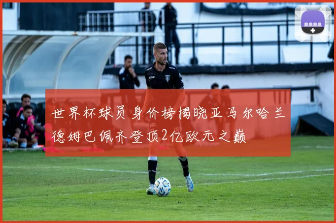 世界杯球员身价榜揭晓亚马尔哈兰德姆巴佩齐登顶2亿欧元之巅