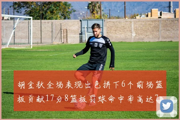 胡金秋全场表现出色拼下6个前场篮板贡献17分8篮板罚球命中率高达75