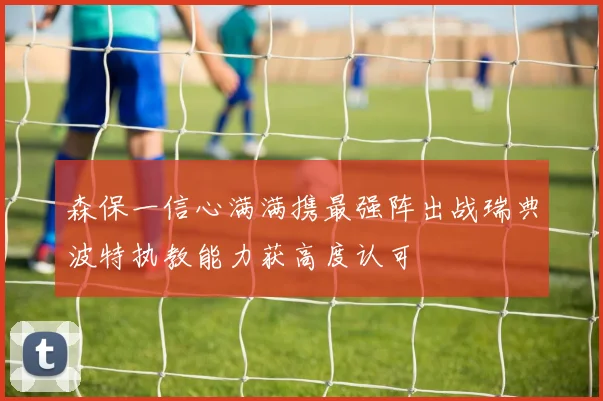 森保一信心满满携最强阵出战瑞典波特执教能力获高度认可