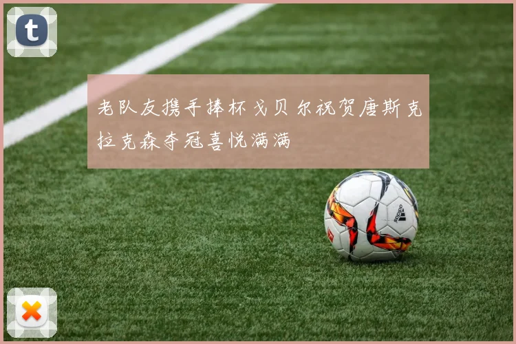老队友携手捧杯戈贝尔祝贺唐斯克拉克森夺冠喜悦满满