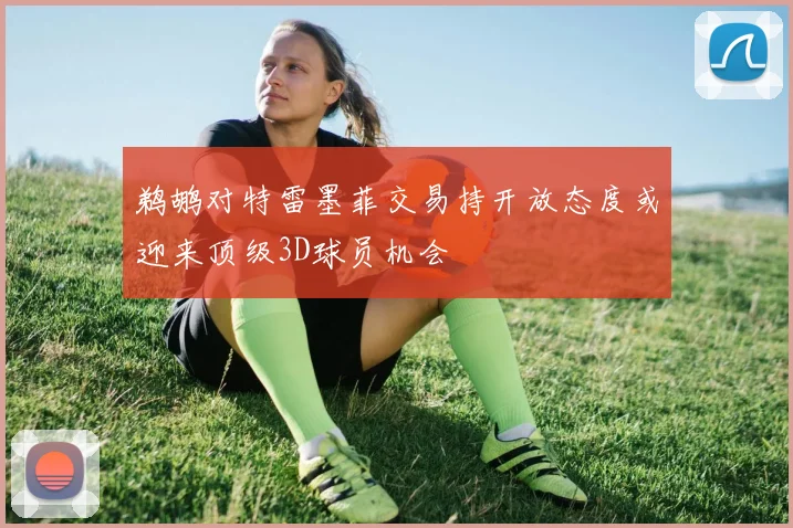 鹈鹕对特雷墨菲交易持开放态度或迎来顶级3D球员机会