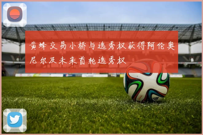 黄蜂交易小桥与选秀权获得阿伦奥尼尔及未来首轮选秀权