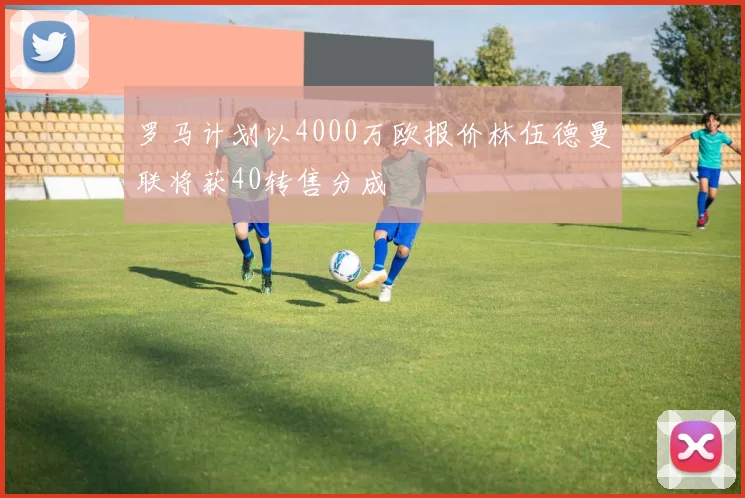 罗马计划以4000万欧报价林伍德曼联将获40转售分成