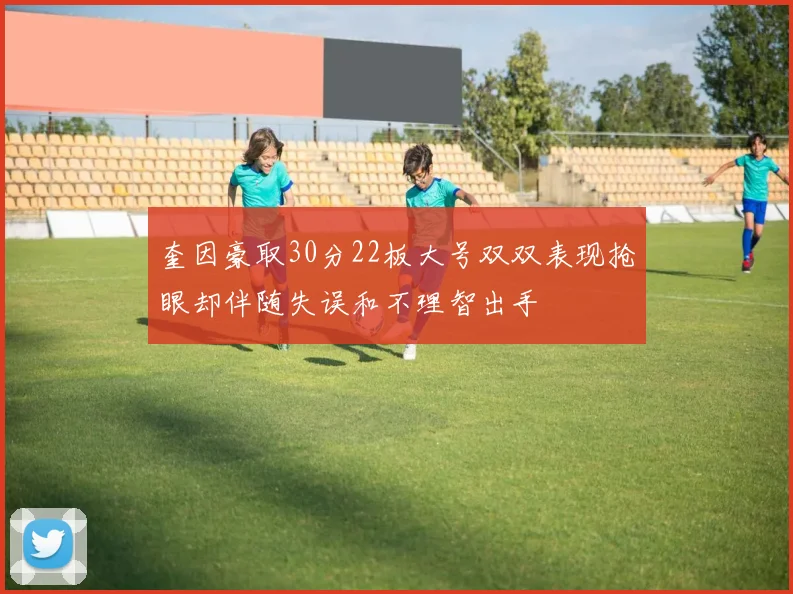 奎因豪取30分22板大号双双表现抢眼却伴随失误和不理智出手