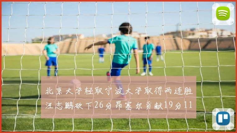 北京大学轻取宁波大学取得两连胜汪志鹏砍下26分昂塞尔贡献19分11篮板5助攻