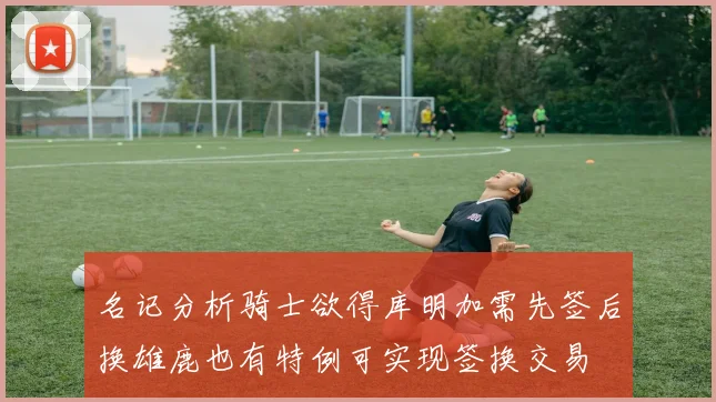 名记分析骑士欲得库明加需先签后换雄鹿也有特例可实现签换交易