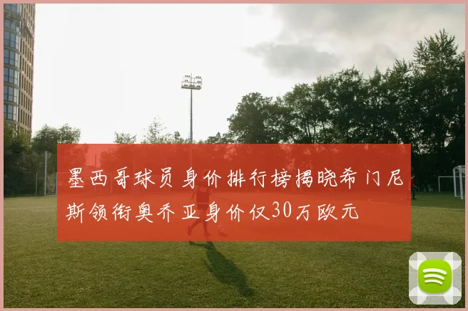 墨西哥球员身价排行榜揭晓希门尼斯领衔奥乔亚身价仅30万欧元