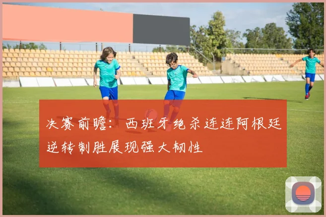 决赛前瞻：西班牙绝杀连连阿根廷逆转制胜展现强大韧性