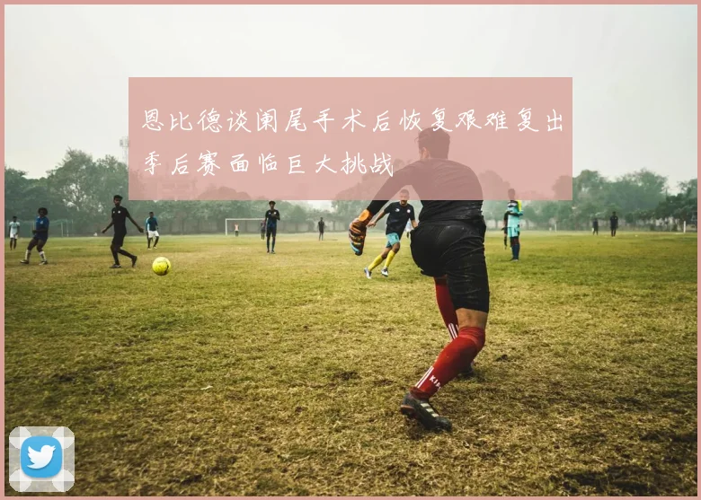 恩比德谈阑尾手术后恢复艰难复出季后赛面临巨大挑战