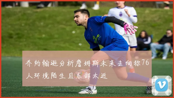 乔约翰逊分析詹姆斯未来去向称76人环境陌生且东部太近