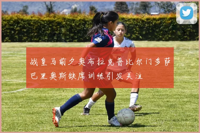 战皇马前夕奥布拉克普比尔门多萨巴里奥斯缺席训练引发关注