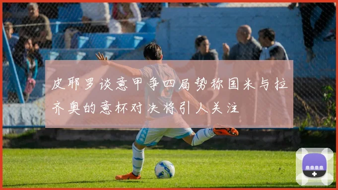 皮耶罗谈意甲争四局势称国米与拉齐奥的意杯对决将引人关注