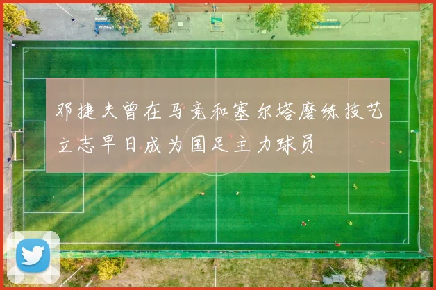 邓捷夫曾在马竞和塞尔塔磨练技艺立志早日成为国足主力球员
