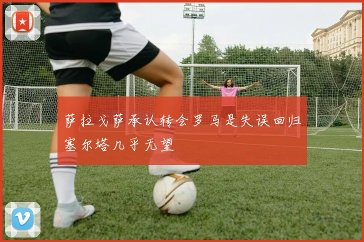 萨拉戈萨承认转会罗马是失误回归塞尔塔几乎无望