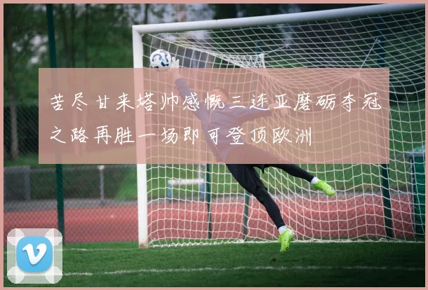 苦尽甘来塔帅感慨三连亚磨砺夺冠之路再胜一场即可登顶欧洲