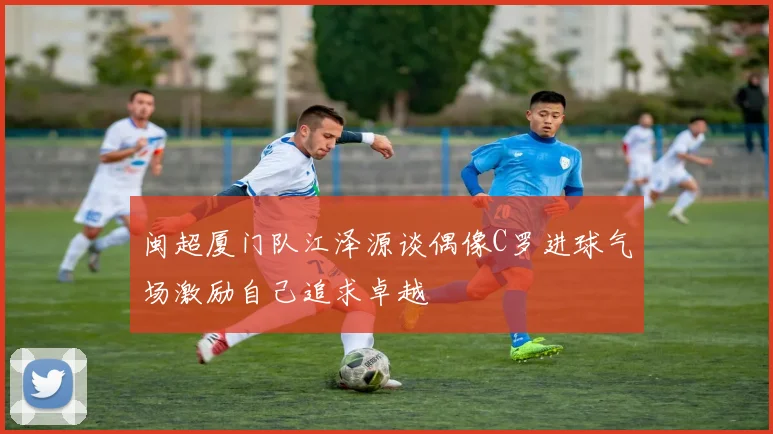 闽超厦门队江泽源谈偶像C罗进球气场激励自己追求卓越