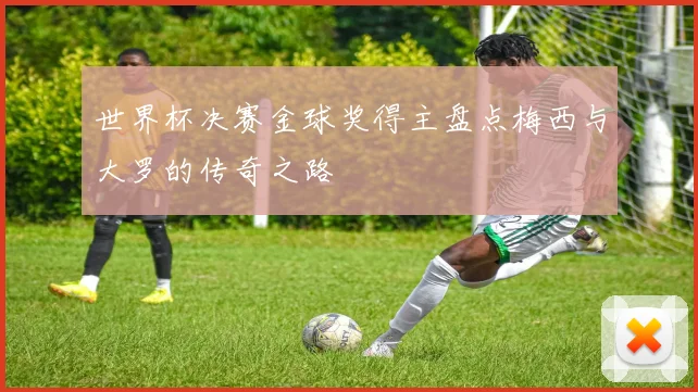 世界杯决赛金球奖得主盘点梅西与大罗的传奇之路