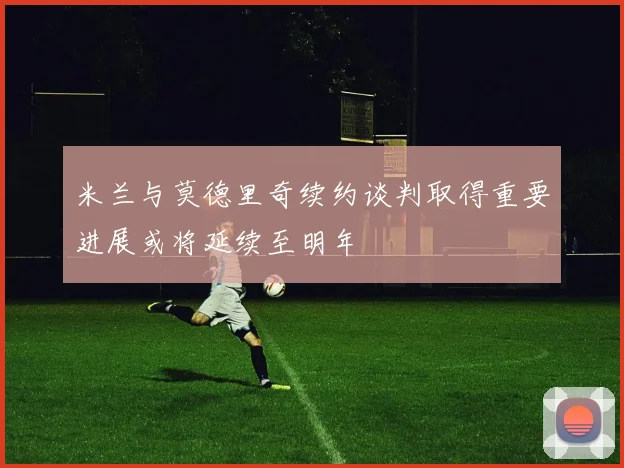 米兰与莫德里奇续约谈判取得重要进展或将延续至明年